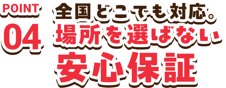 POINT04　全国どこでも対応。場所を選ばない安心保証