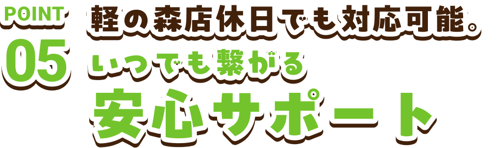 POINT05　軽の森店休日でも対応可能。いつでも繋がる安心サポート